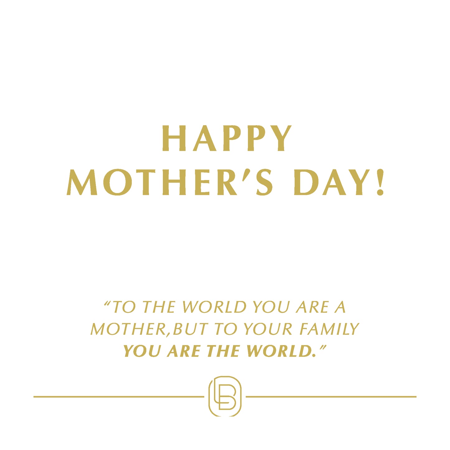 Happy Monther's Day! To the world you are a mother, but to your family you are the world.